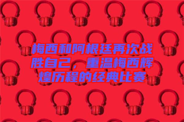 梅西和阿根廷再次戰(zhàn)勝自己，重溫梅西輝煌歷程的經典比賽
