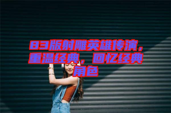 83版射雕英雄傳演，重溫經(jīng)典，回憶經(jīng)典角色