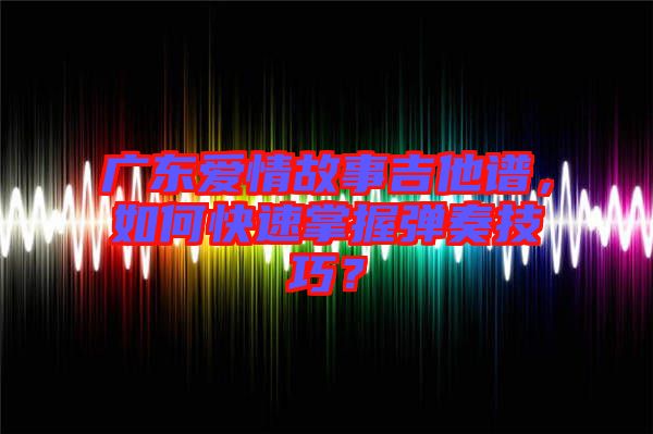 廣東愛情故事吉他譜，如何快速掌握彈奏技巧？