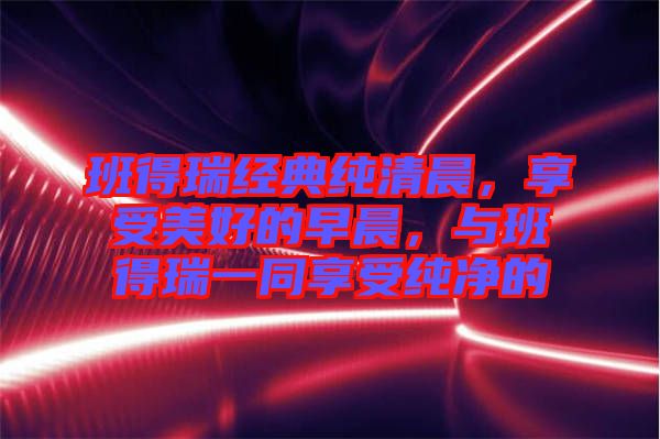 班得瑞經(jīng)典純清晨，享受美好的早晨，與班得瑞一同享受純凈的