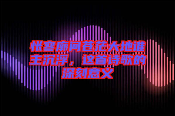 悵寥廓問蒼茫大地誰主沉浮，這首詩歌的深刻意義