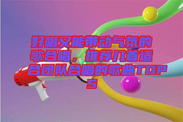 好唱又能帶動(dòng)氣氛的歌合唱，推薦幾首適合團(tuán)隊(duì)合唱的歌曲TOP5