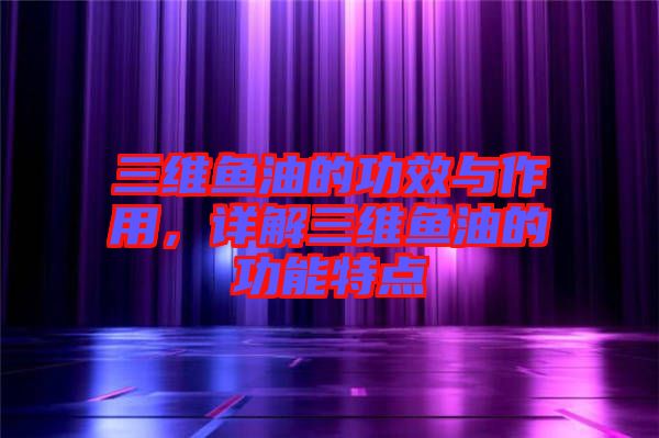 三維魚油的功效與作用，詳解三維魚油的功能特點