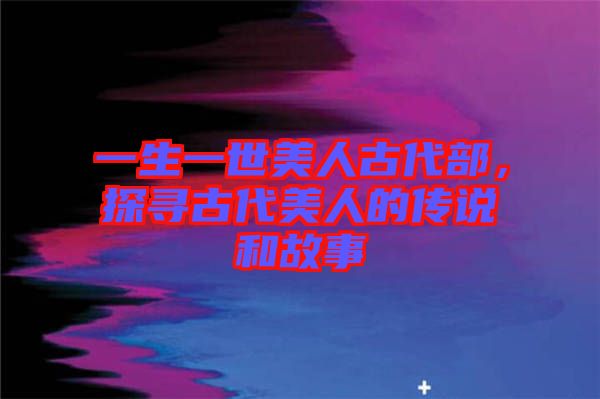 一生一世美人古代部，探尋古代美人的傳說和故事