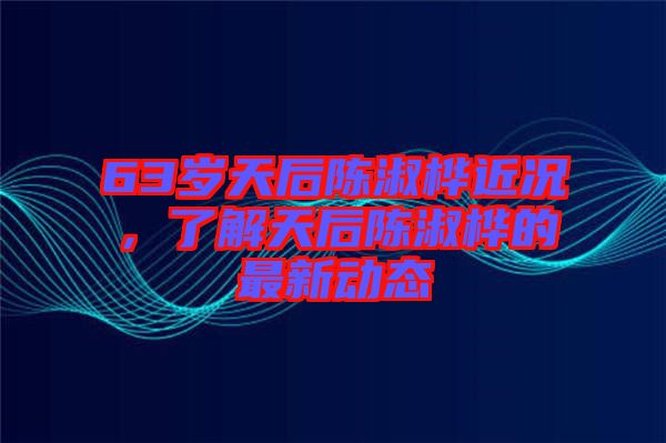 63歲天后陳淑樺近況，了解天后陳淑樺的最新動態(tài)