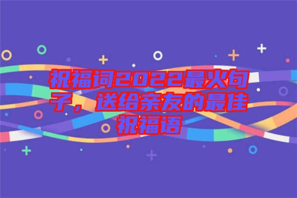 祝福詞2022最火句子，送給親友的最佳祝福語