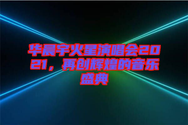 華晨宇火星演唱會2021，再創(chuàng)輝煌的音樂盛典