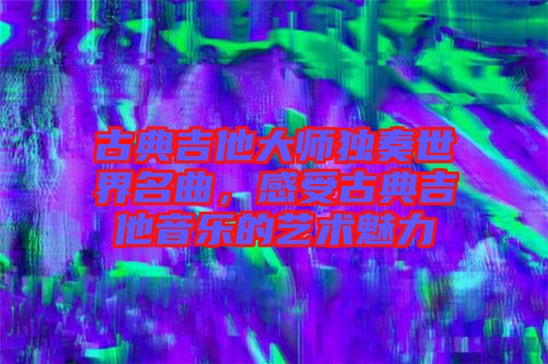 古典吉他大師獨奏世界名曲，感受古典吉他音樂的藝術(shù)魅力