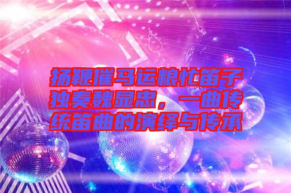 揚(yáng)鞭催馬運(yùn)糧忙笛子獨(dú)奏魏顯忠，一曲傳統(tǒng)笛曲的演繹與傳承