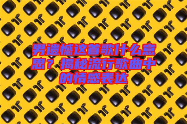 男遺憾這首歌什么意思？揭秘流行歌曲中的情感表達(dá)