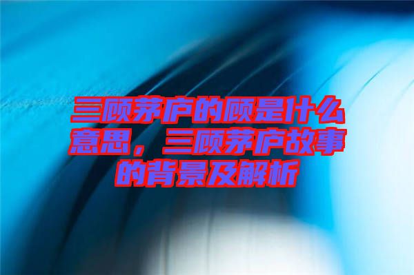 三顧茅廬的顧是什么意思，三顧茅廬故事的背景及解析