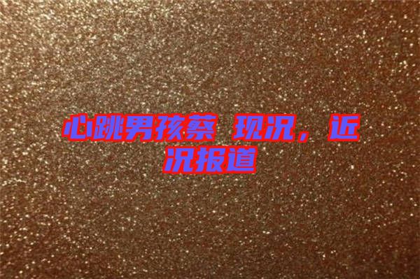 心跳男孩蔡喆現(xiàn)況，近況報(bào)道
