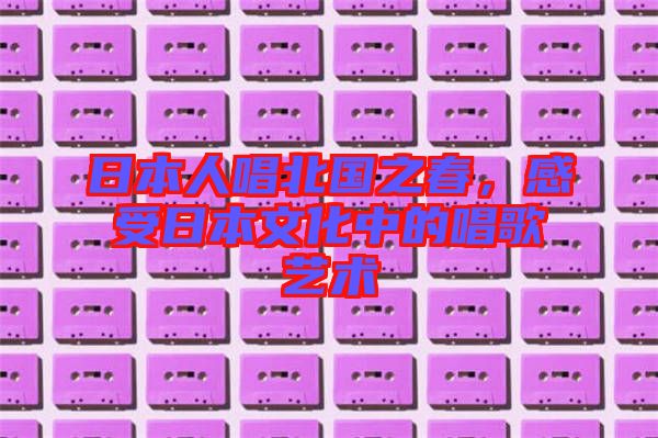 日本人唱北國(guó)之春，感受日本文化中的唱歌藝術(shù)