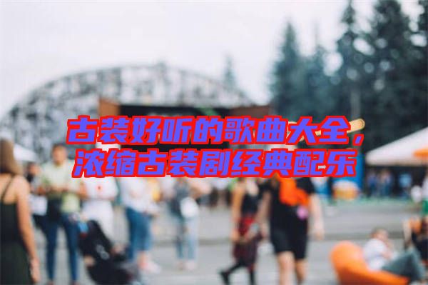 古裝好聽(tīng)的歌曲大全，濃縮古裝劇經(jīng)典配樂(lè)