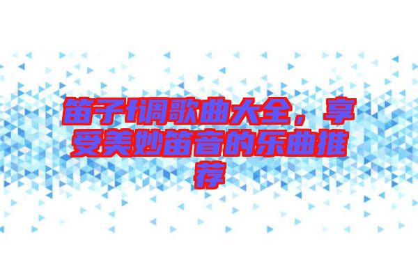 笛子f調(diào)歌曲大全，享受美妙笛音的樂曲推薦