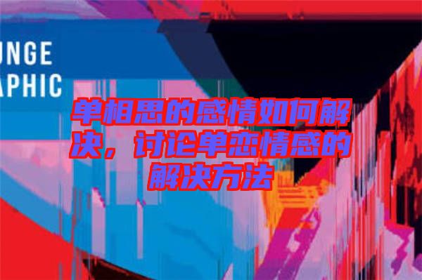 單相思的感情如何解決，討論單戀情感的解決方法