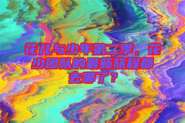 花兒與少年第二季，花少團(tuán)隊(duì)的最新旅程都去哪了？
