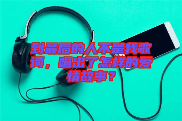 到最后的人不是我歌詞，唱出了怎樣的愛情故事？