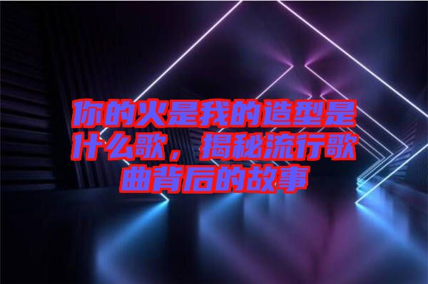 你的火是我的造型是什么歌，揭秘流行歌曲背后的故事