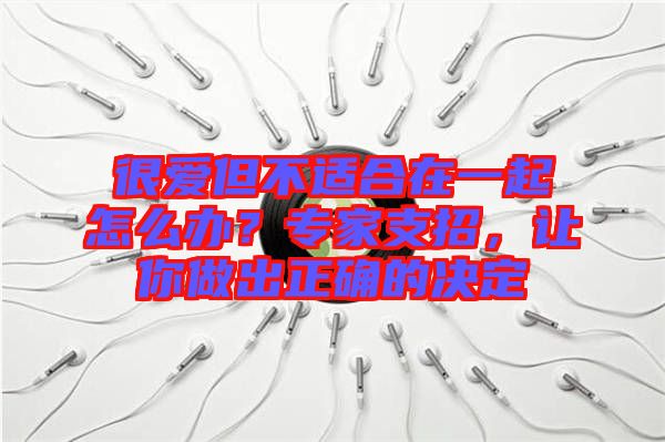 很愛但不適合在一起怎么辦？專家支招，讓你做出正確的決定