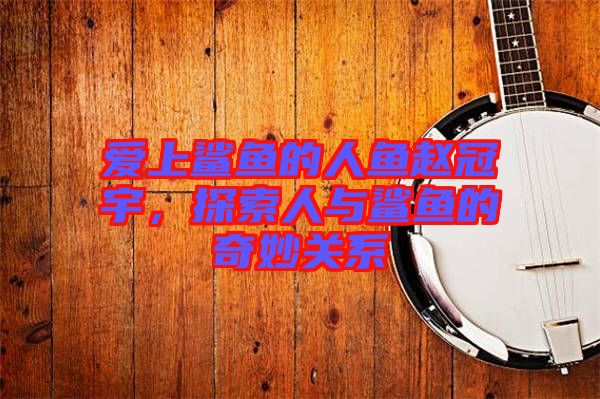 愛上鯊魚的人魚趙冠宇，探索人與鯊魚的奇妙關(guān)系