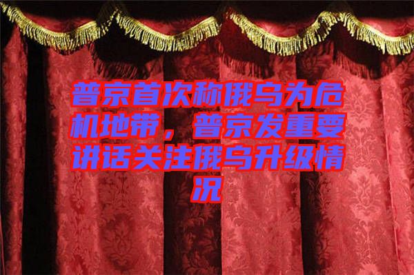 普京首次稱俄烏為危機地帶，普京發(fā)重要講話關(guān)注俄烏升級情況