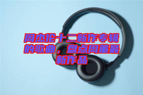 周杰倫十二新作專輯的歌曲，盤點周董最新作品