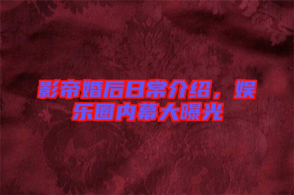 影帝婚后日常介紹，娛樂圈內(nèi)幕大曝光