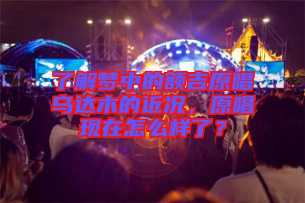 了解夢(mèng)中的額吉原唱烏達(dá)木的近況，原唱現(xiàn)在怎么樣了？
