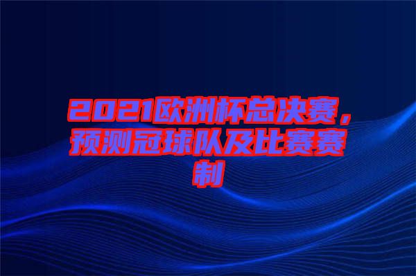 2021歐洲杯總決賽，預(yù)測(cè)冠球隊(duì)及比賽賽制