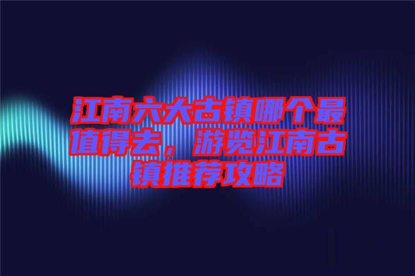 江南六大古鎮(zhèn)哪個最值得去，游覽江南古鎮(zhèn)推薦攻略
