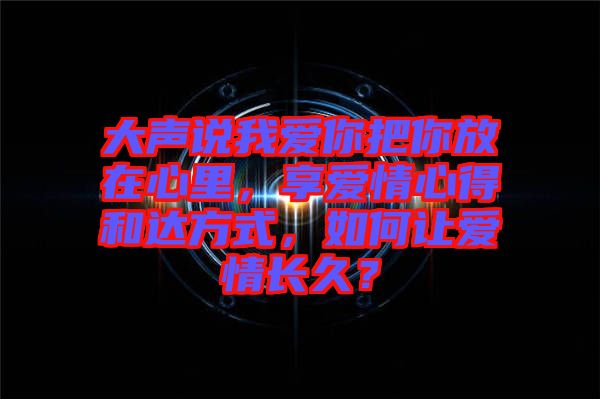 大聲說我愛你把你放在心里，享愛情心得和達方式，如何讓愛情長久？