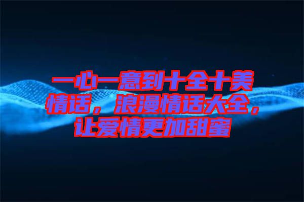 一心一意到十全十美情話(huà)，浪漫情話(huà)大全，讓愛(ài)情更加甜蜜