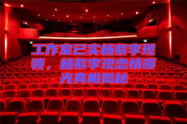 工作室已實楊紫李現(xiàn)領，楊紫李現(xiàn)戀情曝光真相揭秘