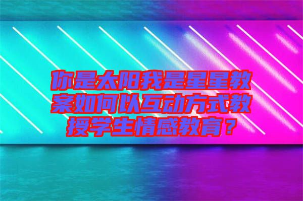 你是太陽我是星星教案如何以互動方式教授學(xué)生情感教育？