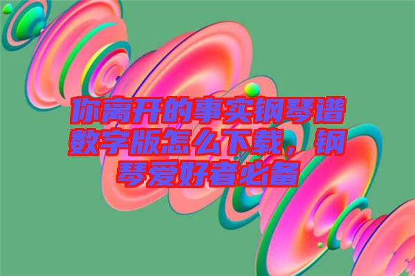 你離開(kāi)的事實(shí)鋼琴譜數(shù)字版怎么下載，鋼琴愛(ài)好者必備