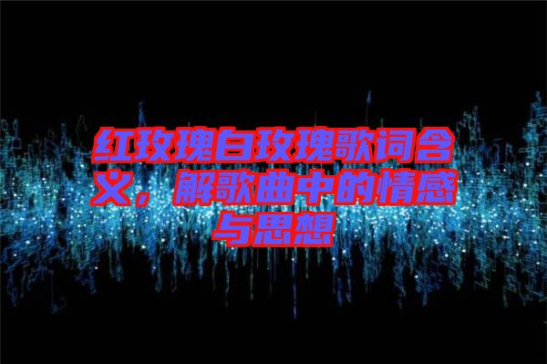 紅玫瑰白玫瑰歌詞含義，解歌曲中的情感與思想