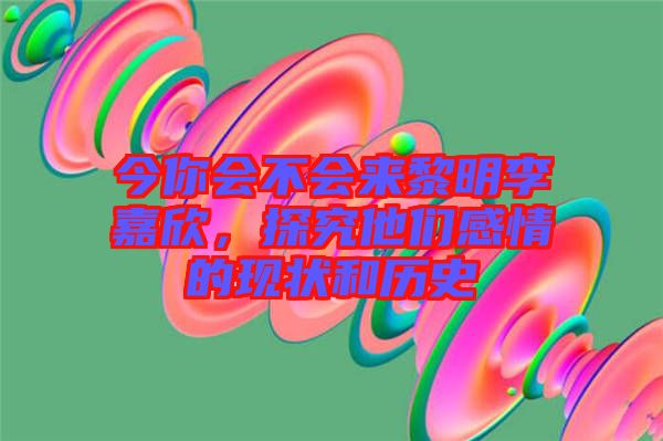 今你會不會來黎明李嘉欣，探究他們感情的現(xiàn)狀和歷史