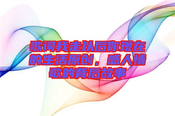 歌詞我走以后你現(xiàn)在的生活原創(chuàng)，感人情歌的背后故事
