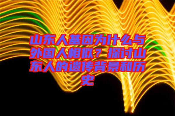 山東人基因為什么與外國人相似？探討山東人的遺傳背景和歷史