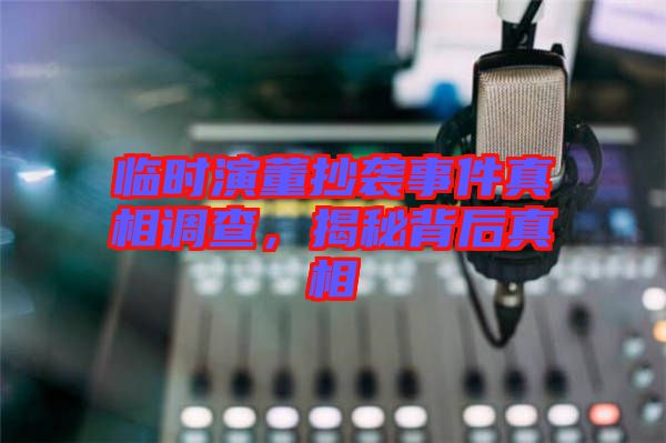 臨時(shí)演董抄襲事件真相調(diào)查，揭秘背后真相