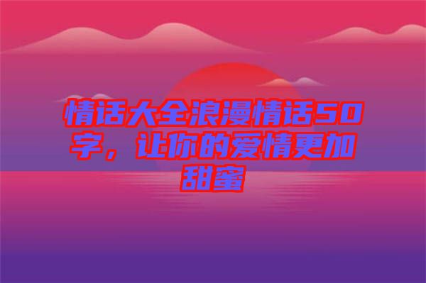 情話大全浪漫情話50字，讓你的愛情更加甜蜜