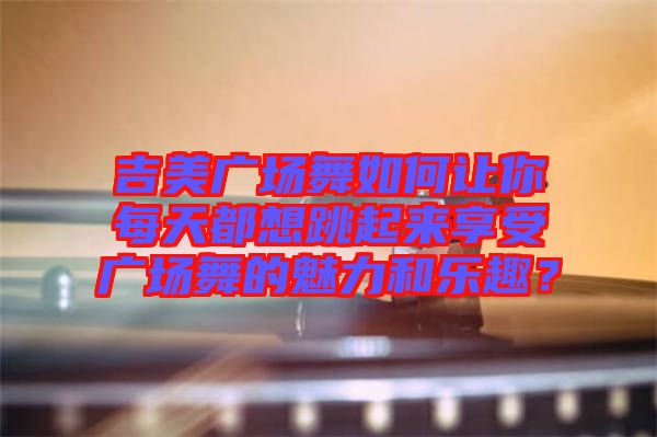吉美廣場舞如何讓你每天都想跳起來享受廣場舞的魅力和樂趣？