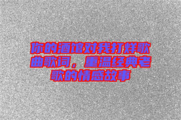 你的酒館對我打烊歌曲歌詞，重溫經(jīng)典老歌的情感故事