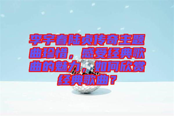 李宇春陸貞傳奇主題曲珍惜，感受經(jīng)典歌曲的魅力，如何欣賞經(jīng)典歌曲？