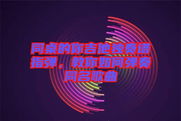 同桌的你吉他獨(dú)奏譜指彈，教你如何彈奏同名歌曲