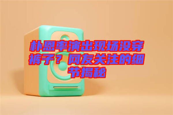 樸恩率演出現(xiàn)場沒穿褲子？網(wǎng)友關(guān)注的細(xì)節(jié)揭秘