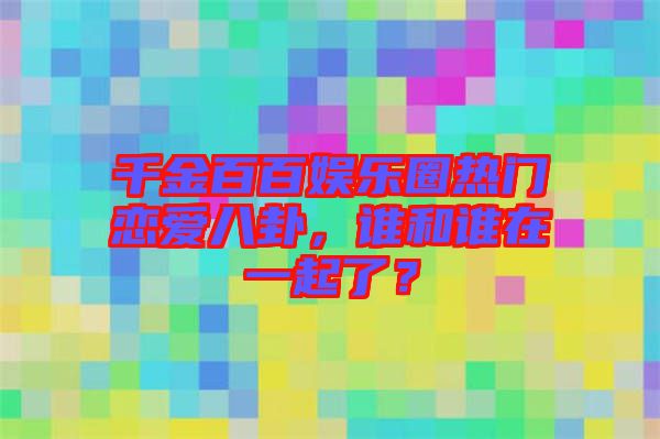 千金百百娛樂圈熱門戀愛八卦，誰和誰在一起了？