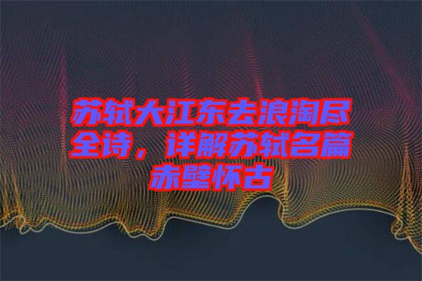 蘇軾大江東去浪淘盡全詩，詳解蘇軾名篇赤壁懷古