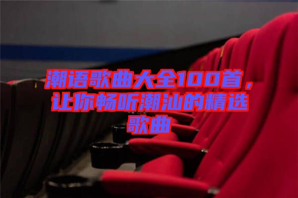潮語歌曲大全100首，讓你暢聽潮汕的精選歌曲